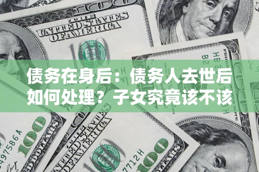 济南债务在身后：债务人去世后如何处理？子女究竟该不该还钱？