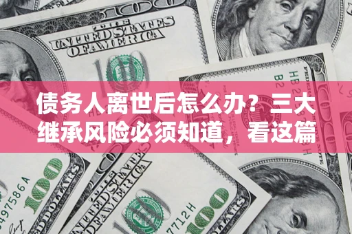 济南债务人离世后怎么办？三大继承风险必须知道，看这篇就够了