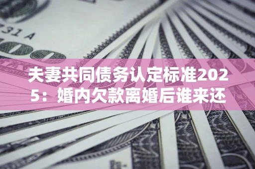 济南夫妻共同债务认定标准2025:婚内欠款离婚后谁来还? 济南夫妻共同债务认定标准2025:婚内欠款离婚后谁来还?