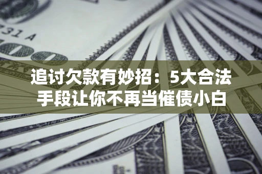 济南追讨欠款有妙招：5大合法手段让你不再当催债小白