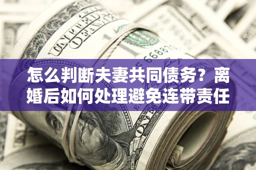 济南怎么判断夫妻共同债务？离婚后如何处理避免连带责任？